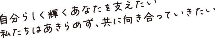 自分らしく輝くあなたを支えたい 私たちはあきらめず、共に向き合っていきたい